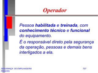 Operador 
 Pessoa habilitada e treinada, com 
conhecimento técnico e funcional 
do equipamento. 
 É o responsável direto pela segurança 
da operação, pessoas e demais bens 
interligados a ela. 
SEGURANÇA DE EMPILHADEIRA TST 
Alexandre 
 