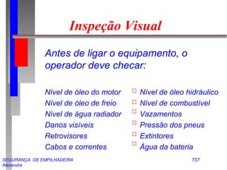 Inspeção Visual 
Antes de ligar o equipamento, o 
operador deve checar: 
Nível de óleo do motor Nível de óleo hidráulico 
Nível de óleo de freio Nível de combustível 
Nível de água radiador Vazamentos 
Danos visíveis Pressão dos pneus 
Retrovisores Extintores 
Cabos e correntes Água da bateria 
SEGURANÇA DE EMPILHADEIRA TST 
Alexandre 
 