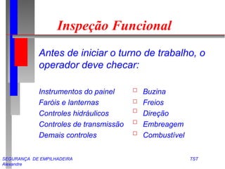 Inspeção Funcional 
Antes de iniciar o turno de trabalho, o 
operador deve checar: 
Instrumentos do painel Buzina 
Faróis e lanternas Freios 
Controles hidráulicos Direção 
Controles de transmissão Embreagem 
Demais controles Combustível 
SEGURANÇA DE EMPILHADEIRA TST 
Alexandre 
 