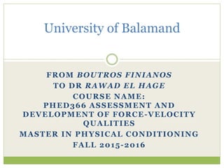 FROM BOUTROS FINIANOS
TO DR RAWAD EL HAGE
COURSE NAME:
PHED366 ASSESSMENT AND
DEVELOPMENT OF FORCE-VELOCITY
QUALITIES
MASTER IN PHYSICAL CONDITIONING
FALL 2015-2016
University of Balamand
 