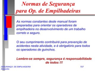 SEGURANÇA DE EMPILHADEIRA TST
Alexandre
Normas de Segurança
para Op. de Empilhadeiras
As normas constantes deste manual foram
preparadas para orientar os operadores de
empilhadeira no desenvolvimento de um trabalho
correto e seguro.
O seu cumprimento contribuirá para prevenção de
acidentes nesta atividade, e é obrigatório para todos
os operadores de guinchos.
Lembre-se sempre, segurança é responsabilidade
de todos !!!
 