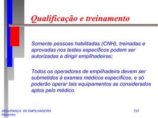 SEGURANÇA DE EMPILHADEIRA TST
Alexandre
Qualificação e treinamento
Somente pessoas habilitadas (CNH), treinadas e
aprovadas nos testes específicos podem ser
autorizadas a dirigir empilhadeiras;
Todos os operadores de empilhadeira devem ser
submetidos à exames médicos específicos, e só
poderão operar tais equipamentos se considerados
aptos pelo médico.
 