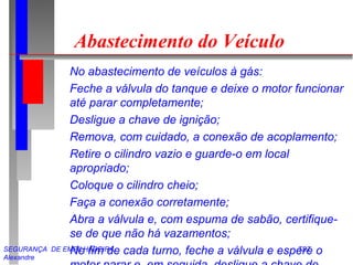 SEGURANÇA DE EMPILHADEIRA TST
Alexandre
Abastecimento do Veículo
No abastecimento de veículos à gás:
Feche a válvula do tanque e deixe o motor funcionar
até parar completamente;
Desligue a chave de ignição;
Remova, com cuidado, a conexão de acoplamento;
Retire o cilindro vazio e guarde-o em local
apropriado;
Coloque o cilindro cheio;
Faça a conexão corretamente;
Abra a válvula e, com espuma de sabão, certifique-
se de que não há vazamentos;
No fim de cada turno, feche a válvula e espere o
 