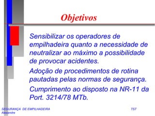 SEGURANÇA DE EMPILHADEIRA TST
Alexandre
Objetivos
Sensibilizar os operadores de
empilhadeira quanto a necessidade de
neutralizar ao máximo a possibilidade
de provocar acidentes.
Adoção de procedimentos de rotina
pautadas pelas normas de segurança.
Cumprimento ao disposto na NR-11 da
Port. 3214/78 MTb.
 