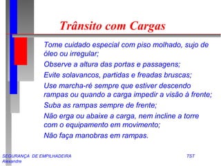 SEGURANÇA DE EMPILHADEIRA TST
Alexandre
Trânsito com Cargas
Tome cuidado especial com piso molhado, sujo de
óleo ou irregular;
Observe a altura das portas e passagens;
Evite solavancos, partidas e freadas bruscas;
Use marcha-ré sempre que estiver descendo
rampas ou quando a carga impedir a visão à frente;
Suba as rampas sempre de frente;
Não erga ou abaixe a carga, nem incline a torre
com o equipamento em movimento;
Não faça manobras em rampas.
 