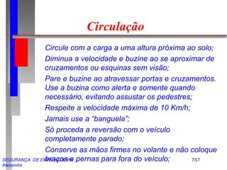 SEGURANÇA DE EMPILHADEIRA TST
Alexandre
Circulação
Circule com a carga a uma altura próxima ao solo;
Diminua a velocidade e buzine ao se aproximar de
cruzamentos ou esquinas sem visão;
Pare e buzine ao atravessar portas e cruzamentos.
Use a buzina como alerta e somente quando
necessário, evitando assustar os pedestres;
Respeite a velocidade máxima de 10 Km/h;
Jamais use a “banguela”;
Só proceda a reversão com o veículo
completamente parado;
Conserve as mãos firmes no volante e não coloque
braços e pernas para fora do veículo;
 