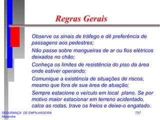 SEGURANÇA DE EMPILHADEIRA TST
Alexandre
Regras Gerais
Observe os sinais de tráfego e dê preferência de
passagens aos pedestres;
Não passe sobre mangueiras de ar ou fios elétricos
deixados no chão;
Conheça os limites de resistência do piso da área
onde estiver operando;
Comunique a existência de situações de riscos,
mesmo que fora de sua área de atuação;
Sempre estacione o veículo em local plano. Se por
motivo maior estacionar em terreno acidentado,
calce as rodas, trave os freios e deixe-o engatado.
 