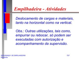 SEGURANÇA DE EMPILHADEIRA TST
Alexandre
Empilhadeira - Atividades
Deslocamento de cargas e materiais,
tanto na horizontal como na vertical.
Obs.: Outras utilizações, tais como,
empurrar ou rebocar, só podem ser
executadas com autorização e
acompanhamento da supervisão.
 