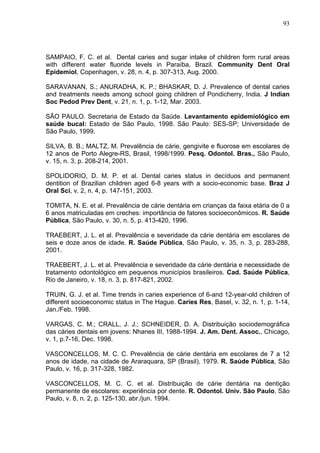 93
SAMPAIO, F. C. et al. Dental caries and sugar intake of children form rural areas
with different water fluoride levels in Paraíba, Brazil. Community Dent Oral
Epidemiol, Copenhagen, v. 28, n. 4, p. 307-313, Aug. 2000.
SARAVANAN, S.; ANURADHA, K. P.; BHASKAR, D. J. Prevalence of dental caries
and treatments needs among school going children of Pondicherry, India. J Indian
Soc Pedod Prev Dent, v. 21, n. 1, p. 1-12, Mar. 2003.
SÃO PAULO. Secretaria de Estado da Saúde. Levantamento epidemiológico em
saúde bucal: Estado de São Paulo, 1998. São Paulo: SES-SP; Universidade de
São Paulo, 1999.
SILVA, B. B.; MALTZ, M. Prevalência de cárie, gengivite e fluorose em escolares de
12 anos de Porto Alegre-RS, Brasil, 1998/1999. Pesq. Odontol. Bras., São Paulo,
v. 15, n. 3, p. 208-214, 2001.
SPOLIDORIO, D. M. P. et al. Dental caries status in decíduos and permanent
dentition of Brazilian children aged 6-8 years with a socio-economic base. Braz J
Oral Sci, v. 2, n. 4, p. 147-151, 2003.
TOMITA, N. E. et al. Prevalência de cárie dentária em crianças da faixa etária de 0 a
6 anos matriculadas em creches: importância de fatores socioeconômicos. R. Saúde
Pública, São Paulo, v. 30, n. 5, p. 413-420, 1996.
TRAEBERT, J. L. et al. Prevalência e severidade da cárie dentária em escolares de
seis e doze anos de idade. R. Saúde Pública, São Paulo, v. 35, n. 3, p. 283-288,
2001.
TRAEBERT, J. L. et al. Prevalência e severidade da cárie dentária e necessidade de
tratamento odontológico em pequenos municípios brasileiros. Cad. Saúde Pública,
Rio de Janeiro, v. 18, n. 3, p. 817-821, 2002.
TRUIN, G. J. et al. Time trends in caries experience of 6-and 12-year-old children of
different socioeconomic status in The Hague. Caries Res, Basel, v. 32, n. 1, p. 1-14,
Jan./Feb. 1998.
VARGAS, C. M.; CRALL, J. J.; SCHNEIDER, D. A. Distribuição sociodemográfica
das cáries dentais em jovens: Nhanes III, 1988-1994. J. Am. Dent. Assoc., Chicago,
v. 1, p.7-16, Dec. 1998.
VASCONCELLOS, M. C. C. Prevalência de cárie dentária em escolares de 7 a 12
anos de idade, na cidade de Araraquara, SP (Brasil), 1979. R. Saúde Pública, São
Paulo, v. 16, p. 317-328, 1982.
VASCONCELLOS, M. C. C. et al. Distribuição de cárie dentária na dentição
permanente de escolares: experiência por dente. R. Odontol. Univ. São Paulo, São
Paulo, v. 8, n. 2, p. 125-130, abr./jun. 1994.
 