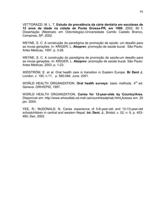 94
VETTORAZZI, M. L. T. Estudo da prevalência da cárie dentária em escolares de
12 anos de idade na cidade de Ponta Grossa-PR, em 1999. 2002. 80 f.
Dissertação (Mestrado em Odontologia)–Universidade Camilo Castelo Branco,
Campinas, SP, 2002.
WEYNE, S. C. A construção do paradigma de promoção de saúde: um desafio para
as novas gerações. In: KRIGER, L. Aboprev: promoção de saúde bucal. São Paulo:
Artes Médicas, 1997. p. 3-26.
WEYNE, S. C. A construção do paradigma de promoção de saúde-um desafio para
as novas gerações. In: KRIGER, L. Aboprev: promoção de saúde bucal. São Paulo:
Artes Médicas, 2003. p. 1-23.
WIDSTRÖM, E. et al. Oral health care in transition in Eastern Europe. Br Dent J,
London, v. 190, n.11, p. 580-584, June. 2001.
WORLD HEALTH ORGANIZATION. Oral health surveys: basic methods. 4rd
ed.
Geneva: ORH/EPID, 1997.
WORLD HEALTH ORGANIZATION. Caries for 12-year-olds by Country/Area.
Disponível em: http://www.whocollab.od.mah.se/countriesalphab.html.Acesso em: 25
jan. 2004.
YEE, R.; McDONALD, N. Caries experience of 5-6-year-old and 12-13-year-old
schoolchildren in central and western Nepal. Int. Dent. J., Bristol, v. 52, n. 6, p. 453-
460, Dec. 2002.
 