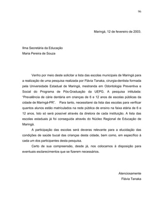 96
Maringá, 12 de fevereiro de 2003.
Ilma Secretária da Educação
Maria Pereira de Souza
Venho por meio deste solicitar a lista das escolas municipais de Maringá para
a realização de uma pesquisa realizada por Flávia Tanaka, cirurgia-dentista formada
pela Universidade Estadual de Maringá, mestranda em Odontologia Preventiva e
Social do Programa de Pós-Graduação da UEPG. A pesquisa intitulada:
“Prevalência de cárie dentária em crianças de 6 e 12 anos de escolas públicas da
cidade de Maringá-PR”. Para tanto, necessitarei da lista das escolas para verificar
quantos alunos estão matriculados na rede pública de ensino na faixa etária de 6 e
12 anos. Isto só será possível através da diretora de cada instituição. A lista das
escolas estaduais já foi conseguida através do Núcleo Regional de Educação de
Maringá.
A participação das escolas será deveras relevante para a elucidação das
condições de saúde bucal das crianças desta cidade, bem como, em específico à
cada um dos participantes desta pesquisa.
Certo de sua compreensão, desde já, nos colocamos à disposição para
eventuais esclarecimentos que se fizerem necessários.
Atenciosamente
Flávia Tanaka
 