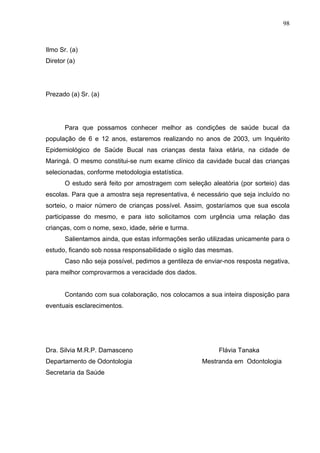 98
Ilmo Sr. (a)
Diretor (a)
Prezado (a) Sr. (a)
Para que possamos conhecer melhor as condições de saúde bucal da
população de 6 e 12 anos, estaremos realizando no anos de 2003, um Inquérito
Epidemiológico de Saúde Bucal nas crianças desta faixa etária, na cidade de
Maringá. O mesmo constitui-se num exame clínico da cavidade bucal das crianças
selecionadas, conforme metodologia estatística.
O estudo será feito por amostragem com seleção aleatória (por sorteio) das
escolas. Para que a amostra seja representativa, é necessário que seja incluído no
sorteio, o maior número de crianças possível. Assim, gostaríamos que sua escola
participasse do mesmo, e para isto solicitamos com urgência uma relação das
crianças, com o nome, sexo, idade, série e turma.
Salientamos ainda, que estas informações serão utilizadas unicamente para o
estudo, ficando sob nossa responsabilidade o sigilo das mesmas.
Caso não seja possível, pedimos a gentileza de enviar-nos resposta negativa,
para melhor comprovarmos a veracidade dos dados.
Contando com sua colaboração, nos colocamos a sua inteira disposição para
eventuais esclarecimentos.
Dra. Silvia M.R.P. Damasceno Flávia Tanaka
Departamento de Odontologia Mestranda em Odontologia
Secretaria da Saúde
 