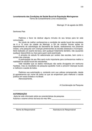 100
Levantamento das Condições de Saúde Bucal da População Maringaense
Termo de Consentimento Livre e Esclarecido
Maringá, 01 de agosto de 2003.
Senhores Pais
Pedimos o favor de dedicar alguns minutos do seu tempo para ler este
comunicado.
No intuito de melhor conhecermos a condição de saúde bucal dos escolares
de 6 e 12 anos da cidade de Maringá, a fim de orientar futuras ações do
departamento de odontologia da Secretaria de Saúde, realizaremos nos próximos
meses, uma pesquisa com crianças pertencentes as escolas estaduais e municipais.
Será realizado um exame da boca, sem qualquer tratamento dentário, não causando
qualquer desconforto ou risco para quem será examinado.
A amostra do estudo foi selecionada por sorteio das escolas, bem como o
sorteio das crianças.
A participação de seu filho será muito importante para conhecermos melhor a
realidade da saúde bucal dos estudantes.
Vale ressaltar que os dados individuais não serão divulgados em nenhuma
hipótese, mas os resultados da pesquisa ajudarão muito a prevenir doenças bucais
e melhorar a saúde de todos.
Pedimos sua autorização e, contando com sua valiosa compreensão, desde
já agradecemos em nome de todos os que se empenham para melhorar a saúde
pública em nosso Estado e no Brasil.
Atenciosamente,
A Coordenação da Pesquisa
__________________________________________________________________
AUTORIZAÇÃO
Após ter sido informado sobre as características da pesquisa.
Autorizo o exame clínico da boca do meu filho ____________________________
____________________________ _______________________________
Nome do Responsável Assinatura do Responsável
 