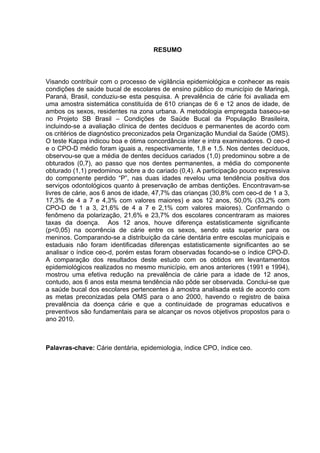 RESUMO
Visando contribuir com o processo de vigilância epidemiológica e conhecer as reais
condições de saúde bucal de escolares de ensino público do município de Maringá,
Paraná, Brasil, conduziu-se esta pesquisa. A prevalência de cárie foi avaliada em
uma amostra sistemática constituída de 610 crianças de 6 e 12 anos de idade, de
ambos os sexos, residentes na zona urbana. A metodologia empregada baseou-se
no Projeto SB Brasil – Condições de Saúde Bucal da População Brasileira,
incluindo-se a avaliação clínica de dentes decíduos e permanentes de acordo com
os critérios de diagnóstico preconizados pela Organização Mundial da Saúde (OMS).
O teste Kappa indicou boa e ótima concordância inter e intra examinadores. O ceo-d
e o CPO-D médio foram iguais a, respectivamente, 1,8 e 1,5. Nos dentes decíduos,
observou-se que a média de dentes decíduos cariados (1,0) predominou sobre a de
obturados (0,7), ao passo que nos dentes permanentes, a média do componente
obturado (1,1) predominou sobre a do cariado (0,4). A participação pouco expressiva
do componente perdido “P”, nas duas idades revelou uma tendência positiva dos
serviços odontológicos quanto à preservação de ambas dentições. Encontravam-se
livres de cárie, aos 6 anos de idade, 47,7% das crianças (30,8% com ceo-d de 1 a 3,
17,3% de 4 a 7 e 4,3% com valores maiores) e aos 12 anos, 50,0% (33,2% com
CPO-D de 1 a 3, 21,6% de 4 a 7 e 2,1% com valores maiores). Confirmando o
fenômeno da polarização, 21,6% e 23,7% dos escolares concentraram as maiores
taxas da doença. Aos 12 anos, houve diferença estatisticamente significante
(p<0,05) na ocorrência de cárie entre os sexos, sendo esta superior para os
meninos. Comparando-se a distribuição da cárie dentária entre escolas municipais e
estaduais não foram identificadas diferenças estatisticamente significantes ao se
analisar o índice ceo-d, porém estas foram observadas focando-se o índice CPO-D.
A comparação dos resultados deste estudo com os obtidos em levantamentos
epidemiológicos realizados no mesmo município, em anos anteriores (1991 e 1994),
mostrou uma efetiva redução na prevalência de cárie para a idade de 12 anos,
contudo, aos 6 anos esta mesma tendência não pôde ser observada. Conclui-se que
a saúde bucal dos escolares pertencentes à amostra analisada está de acordo com
as metas preconizadas pela OMS para o ano 2000, havendo o registro de baixa
prevalência da doença cárie e que a continuidade de programas educativos e
preventivos são fundamentais para se alcançar os novos objetivos propostos para o
ano 2010.
Palavras-chave: Cárie dentária, epidemiologia, índice CPO, índice ceo.
 