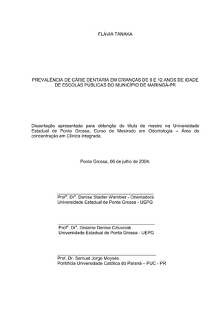 FLÁVIA TANAKA
PREVALÊNCIA DE CÁRIE DENTÁRIA EM CRIANÇAS DE 6 E 12 ANOS DE IDADE
DE ESCOLAS PÚBLICAS DO MUNICÍPIO DE MARINGÁ-PR
Dissertação apresentada para obtenção do título de mestre na Universidade
Estadual de Ponta Grossa, Curso de Mestrado em Odontologia – Área de
concentração em Clínica Integrada.
Ponta Grossa, 06 de julho de 2004.
_______________________________________
Profa
. Dra
. Denise Stadler Wambier - Orientadora
Universidade Estadual de Ponta Grossa - UEPG
_______________________________________
Profa
. Dra
. Gislaine Denise Czlusniak
Universidade Estadual de Ponta Grossa - UEPG
________________________________________
Prof. Dr. Samuel Jorge Moysés
Pontifícia Universidade Católica do Paraná – PUC - PR
 