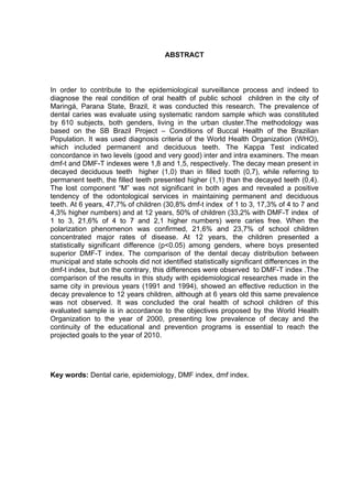 ABSTRACT
In order to contribute to the epidemiological surveillance process and indeed to
diagnose the real condition of oral health of public school children in the city of
Maringá, Parana State, Brazil, it was conducted this research. The prevalence of
dental caries was evaluate using systematic random sample which was constituted
by 610 subjects, both genders, living in the urban cluster.The methodology was
based on the SB Brazil Project – Conditions of Buccal Health of the Brazilian
Population. It was used diagnosis criteria of the World Health Organization (WHO),
which included permanent and deciduous teeth. The Kappa Test indicated
concordance in two levels (good and very good) inter and intra examiners. The mean
dmf-t and DMF-T indexes were 1,8 and 1,5, respectively. The decay mean present in
decayed deciduous teeth higher (1,0) than in filled tooth (0,7), while referring to
permanent teeth, the filled teeth presented higher (1,1) than the decayed teeth (0,4).
The lost component “M” was not significant in both ages and revealed a positive
tendency of the odontological services in maintaining permanent and deciduous
teeth. At 6 years, 47,7% of children (30,8% dmf-t index of 1 to 3, 17,3% of 4 to 7 and
4,3% higher numbers) and at 12 years, 50% of children (33,2% with DMF-T index of
1 to 3, 21,6% of 4 to 7 and 2,1 higher numbers) were caries free. When the
polarization phenomenon was confirmed, 21,6% and 23,7% of school children
concentrated major rates of disease. At 12 years, the children presented a
statistically significant difference (p<0.05) among genders, where boys presented
superior DMF-T index. The comparison of the dental decay distribution between
municipal and state schools did not identified statistically significant differences in the
dmf-t index, but on the contrary, this differences were observed to DMF-T index .The
comparison of the results in this study with epidemiological researches made in the
same city in previous years (1991 and 1994), showed an effective reduction in the
decay prevalence to 12 years children, although at 6 years old this same prevalence
was not observed. It was concluded the oral health of school children of this
evaluated sample is in accordance to the objectives proposed by the World Health
Organization to the year of 2000, presenting low prevalence of decay and the
continuity of the educational and prevention programs is essential to reach the
projected goals to the year of 2010.
Key words: Dental carie, epidemiology, DMF index, dmf index.
 