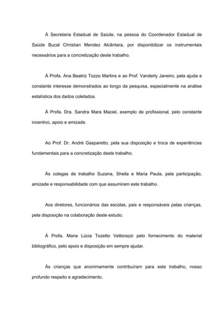 À Secretaria Estadual de Saúde, na pessoa do Coordenador Estadual de
Saúde Bucal Christian Mendez Alcântara, por disponibilizar os instrumentais
necessários para a concretização deste trabalho.
À Profa. Ana Beatriz Tozzo Martins e ao Prof. Vanderly Janeiro, pela ajuda e
constante interesse demonstrados ao longo da pesquisa, especialmente na análise
estatística dos dados coletados.
À Profa. Dra. Sandra Mara Maciel, exemplo de profissional, pelo constante
incentivo, apoio e amizade.
Ao Prof. Dr. André Gasparetto, pela sua disposição e troca de experiências
fundamentais para a concretização deste trabalho.
Às colegas de trabalho Suzana, Sheila e Maria Paula, pela participação,
amizade e responsabilidade com que assumiram este trabalho.
Aos diretores, funcionários das escolas, pais e responsáveis pelas crianças,
pela disposição na colaboração deste estudo.
À Profa. Maria Lúcia Tozetto Vettorazzi pelo fornecimento do material
bibliográfico, pelo apoio e disposição em sempre ajudar.
Às crianças que anonimamente contribuíram para este trabalho, nosso
profundo respeito e agradecimento.
 