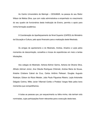 Ao Centro Universitário de Maringá – CESUMAR, na pessoa do seu Reitor
Wilson de Mattos Silva, que com visão administrativa e empenhado no crescimento
do seu quadro de funcionários desta Instituição de Ensino, permitiu o apoio para
minha formação acadêmica.
À Coordenação de Aperfeiçoamento de Nível Superior (CAPES) do Ministério
da Educação e Cultura, pelo apoio financeiro para a realização deste Mestrado.
Às amigas de apartamento e do Mestrado, Andrea, Ariadne e Leyla pelos
momentos de descontração, conselhos e trocas de experiências em meio a tantas
tribulações.
Aos colegas do Mestrado: Adriana Bührer Samra, Adriana de Oliveira Silva,
Alfredo Adimari Júnior, Ana Cláudia Rodrigues Chibinski, Andrea Maria de Sousa,
Ariadne Cristiane Cabral da Cruz, Carlos Antônio Pelissari, Douglas Augusto
Roderjan, Edison do Rócio Meister, João Paulo Filgueiras Ribeiro, Leyla Antoinette
Delgado Cotrina, Milko Javier Villarroel Cortés e Protásio Vargas Neto pelos bons
momentos que compartilhamos.
A todas as pessoas que, por esquecimento ou falha minha, não tenham sido
nominadas, cujas participações foram relevantes para a execução desta tese.
 