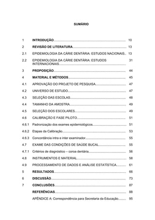 SUMÁRIO
1 INTRODUÇÃO................................................................................... 10
2 REVISÃO DE LITERATURA.............................................................. 13
2.1 EPIDEMIOLOGIA DA CÁRIE DENTÁRIA: ESTUDOS NACIONAIS.. 13
2.2 EPIDEMIOLOGIA DA CÁRIE DENTÁRIA: ESTUDOS
INTERNACIONAIS.............................................................................
31
3 PROPOSIÇÃO................................................................................... 44
4 MATERIAL E MÉTODOS.................................................................. 45
4.1 APROVAÇÃO DO PROJETO DE PESQUISA................................... 47
4.2 UNIVERSO DE ESTUDO................................................................... 47
4.3 SELEÇÃO DAS ESCOLAS................................................................ 48
4.4 TAMANHO DA AMOSTRA................................................................. 49
4.5 SELEÇÃO DOS ESCOLARES........................................................... 49
4.6 CALIBRAÇÃO E FASE PILOTO........................................................ 51
4.6.1 Padronização dos exames epidemiológicos....................................... 51
4.6.2 Etapas da Calibração......................................................................... 53
4.6.3 Concordância intra e inter examinador.............................................. 55
4.7 EXAME DAS CONDIÇÕES DE SAÚDE BUCAL............................... 55
4.7.1 Critérios de diagnóstico – coroa dentária........................................... 56
4.8 INSTRUMENTOS E MATERIAL......................................................... 58
4.9 PROCESSAMENTO DE DADOS E ANÁLISE ESTATÍSTICA........... 61
5 RESULTADOS................................................................................... 66
6 DISCUSSÃO...................................................................................... 73
7 CONCLUSÕES.................................................................................. 87
REFERÊNCIAS.................................................................................. 88
APÊNDICE A: Correspondência para Secretaria da Educação......... 95
 