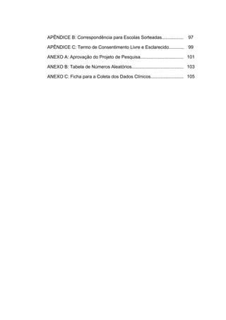 APÊNDICE B: Correspondência para Escolas Sorteadas................. 97
APÊNDICE C: Termo de Consentimento Livre e Esclarecido............ 99
ANEXO A: Aprovação do Projeto de Pesquisa.................................. 101
ANEXO B: Tabela de Números Aleatórios......................................... 103
ANEXO C: Ficha para a Coleta dos Dados Clínicos.......................... 105
 