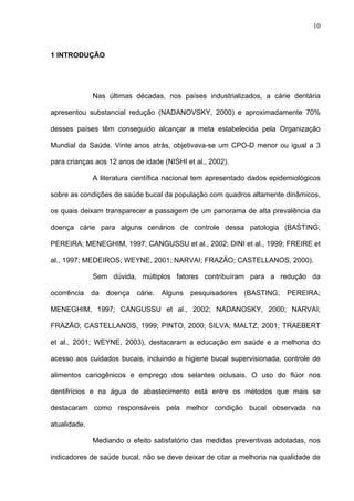 10
1 INTRODUÇÃO
Nas últimas décadas, nos países industrializados, a cárie dentária
apresentou substancial redução (NADANOVSKY, 2000) e aproximadamente 70%
desses países têm conseguido alcançar a meta estabelecida pela Organização
Mundial da Saúde. Vinte anos atrás, objetivava-se um CPO-D menor ou igual a 3
para crianças aos 12 anos de idade (NISHI et al., 2002).
A literatura científica nacional tem apresentado dados epidemiológicos
sobre as condições de saúde bucal da população com quadros altamente dinâmicos,
os quais deixam transparecer a passagem de um panorama de alta prevalência da
doença cárie para alguns cenários de controle dessa patologia (BASTING;
PEREIRA; MENEGHIM, 1997; CANGUSSU et al., 2002; DINI et al., 1999; FREIRE et
al., 1997; MEDEIROS; WEYNE, 2001; NARVAI; FRAZÃO; CASTELLANOS, 2000).
Sem dúvida, múltiplos fatores contribuíram para a redução da
ocorrência da doença cárie. Alguns pesquisadores (BASTING; PEREIRA;
MENEGHIM, 1997; CANGUSSU et al., 2002; NADANOSKY, 2000; NARVAI;
FRAZÃO; CASTELLANOS, 1999; PINTO, 2000; SILVA; MALTZ, 2001; TRAEBERT
et al., 2001; WEYNE, 2003), destacaram a educação em saúde e a melhoria do
acesso aos cuidados bucais, incluindo a higiene bucal supervisionada, controle de
alimentos cariogênicos e emprego dos selantes oclusais. O uso do flúor nos
dentifrícios e na água de abastecimento está entre os métodos que mais se
destacaram como responsáveis pela melhor condição bucal observada na
atualidade.
Mediando o efeito satisfatório das medidas preventivas adotadas, nos
indicadores de saúde bucal, não se deve deixar de citar a melhoria na qualidade de
 