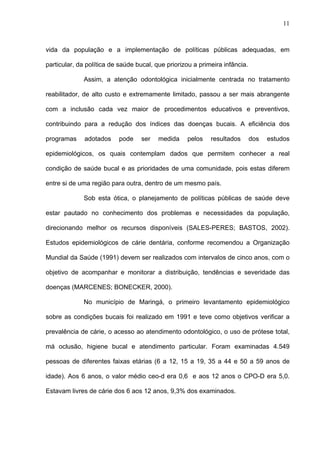 11
vida da população e a implementação de políticas públicas adequadas, em
particular, da política de saúde bucal, que priorizou a primeira infância.
Assim, a atenção odontológica inicialmente centrada no tratamento
reabilitador, de alto custo e extremamente limitado, passou a ser mais abrangente
com a inclusão cada vez maior de procedimentos educativos e preventivos,
contribuindo para a redução dos índices das doenças bucais. A eficiência dos
programas adotados pode ser medida pelos resultados dos estudos
epidemiológicos, os quais contemplam dados que permitem conhecer a real
condição de saúde bucal e as prioridades de uma comunidade, pois estas diferem
entre si de uma região para outra, dentro de um mesmo país.
Sob esta ótica, o planejamento de políticas públicas de saúde deve
estar pautado no conhecimento dos problemas e necessidades da população,
direcionando melhor os recursos disponíveis (SALES-PERES; BASTOS, 2002).
Estudos epidemiológicos de cárie dentária, conforme recomendou a Organização
Mundial da Saúde (1991) devem ser realizados com intervalos de cinco anos, com o
objetivo de acompanhar e monitorar a distribuição, tendências e severidade das
doenças (MARCENES; BONECKER, 2000).
No município de Maringá, o primeiro levantamento epidemiológico
sobre as condições bucais foi realizado em 1991 e teve como objetivos verificar a
prevalência de cárie, o acesso ao atendimento odontológico, o uso de prótese total,
má oclusão, higiene bucal e atendimento particular. Foram examinadas 4.549
pessoas de diferentes faixas etárias (6 a 12, 15 a 19, 35 a 44 e 50 a 59 anos de
idade). Aos 6 anos, o valor médio ceo-d era 0,6 e aos 12 anos o CPO-D era 5,0.
Estavam livres de cárie dos 6 aos 12 anos, 9,3% dos examinados.
 