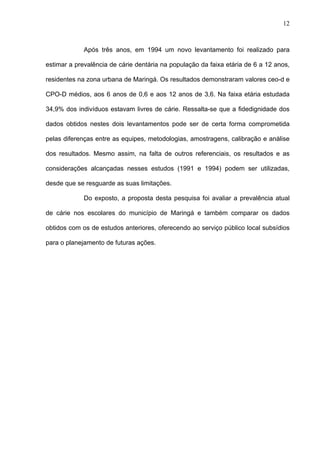 12
Após três anos, em 1994 um novo levantamento foi realizado para
estimar a prevalência de cárie dentária na população da faixa etária de 6 a 12 anos,
residentes na zona urbana de Maringá. Os resultados demonstraram valores ceo-d e
CPO-D médios, aos 6 anos de 0,6 e aos 12 anos de 3,6. Na faixa etária estudada
34,9% dos indivíduos estavam livres de cárie. Ressalta-se que a fidedignidade dos
dados obtidos nestes dois levantamentos pode ser de certa forma comprometida
pelas diferenças entre as equipes, metodologias, amostragens, calibração e análise
dos resultados. Mesmo assim, na falta de outros referenciais, os resultados e as
considerações alcançadas nesses estudos (1991 e 1994) podem ser utilizadas,
desde que se resguarde as suas limitações.
Do exposto, a proposta desta pesquisa foi avaliar a prevalência atual
de cárie nos escolares do município de Maringá e também comparar os dados
obtidos com os de estudos anteriores, oferecendo ao serviço público local subsídios
para o planejamento de futuras ações.
 