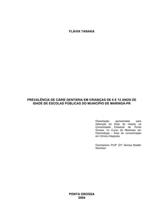 FLÁVIA TANAKA
PREVALÊNCIA DE CÁRIE DENTÁRIA EM CRIANÇAS DE 6 E 12 ANOS DE
IDADE DE ESCOLAS PÚBLICAS DO MUNICÍPIO DE MARINGÁ-PR
Dissertação apresentada para
obtenção do título de mestre na
Universidade Estadual de Ponta
Grossa, no Curso de Mestrado em
Odontologia - Área de concentração
em Clínica Integrada.
Orientadora: Profª. Drª. Denise Stadler
Wambier
PONTA GROSSA
2004
 