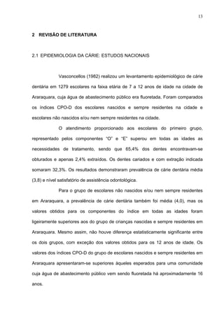 13
2 REVISÃO DE LITERATURA
2.1 EPIDEMIOLOGIA DA CÁRIE: ESTUDOS NACIONAIS
Vasconcellos (1982) realizou um levantamento epidemiológico de cárie
dentária em 1279 escolares na faixa etária de 7 a 12 anos de idade na cidade de
Araraquara, cuja água de abastecimento público era fluoretada. Foram comparados
os índices CPO-D dos escolares nascidos e sempre residentes na cidade e
escolares não nascidos e/ou nem sempre residentes na cidade.
O atendimento proporcionado aos escolares do primeiro grupo,
representado pelos componentes “O” e “E” superou em todas as idades as
necessidades de tratamento, sendo que 65,4% dos dentes encontravam-se
obturados e apenas 2,4% extraídos. Os dentes cariados e com extração indicada
somaram 32,3%. Os resultados demonstraram prevalência de cárie dentária média
(3,8) e nível satisfatório de assistência odontológica.
Para o grupo de escolares não nascidos e/ou nem sempre residentes
em Araraquara, a prevalência de cárie dentária também foi média (4,0), mas os
valores obtidos para os componentes do índice em todas as idades foram
ligeiramente superiores aos do grupo de crianças nascidas e sempre residentes em
Araraquara. Mesmo assim, não houve diferença estatisticamente significante entre
os dois grupos, com exceção dos valores obtidos para os 12 anos de idade. Os
valores dos índices CPO-D do grupo de escolares nascidos e sempre residentes em
Araraquara apresentaram-se superiores àqueles esperados para uma comunidade
cuja água de abastecimento público vem sendo fluoretada há aproximadamente 16
anos.
 