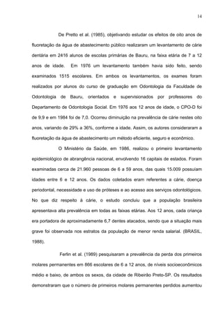 14
De Pretto et al. (1985), objetivando estudar os efeitos de oito anos de
fluoretação da água de abastecimento público realizaram um levantamento de cárie
dentária em 2416 alunos de escolas primárias de Bauru, na faixa etária de 7 a 12
anos de idade. Em 1976 um levantamento também havia sido feito, sendo
examinados 1515 escolares. Em ambos os levantamentos, os exames foram
realizados por alunos do curso de graduação em Odontologia da Faculdade de
Odontologia de Bauru, orientados e supervisionados por professores do
Departamento de Odontologia Social. Em 1976 aos 12 anos de idade, o CPO-D foi
de 9,9 e em 1984 foi de 7,0. Ocorreu diminuição na prevalência de cárie nestes oito
anos, variando de 29% a 36%, conforme a idade. Assim, os autores consideraram a
fluoretação da água de abastecimento um método eficiente, seguro e econômico.
O Ministério da Saúde, em 1986, realizou o primeiro levantamento
epidemiológico de abrangência nacional, envolvendo 16 capitais de estados. Foram
examinadas cerca de 21.960 pessoas de 6 a 59 anos, das quais 15.009 possuíam
idades entre 6 e 12 anos. Os dados coletados eram referentes a cárie, doença
periodontal, necessidade e uso de próteses e ao acesso aos serviços odontológicos.
No que diz respeito à cárie, o estudo concluiu que a população brasileira
apresentava alta prevalência em todas as faixas etárias. Aos 12 anos, cada criança
era portadora de aproximadamente 6,7 dentes atacados, sendo que a situação mais
grave foi observada nos estratos da população de menor renda salarial. (BRASIL,
1988).
Ferlin et al. (1989) pesquisaram a prevalência da perda dos primeiros
molares permanentes em 866 escolares de 6 a 12 anos, de níveis socioeconômicos
médio e baixo, de ambos os sexos, da cidade de Ribeirão Preto-SP. Os resultados
demonstraram que o número de primeiros molares permanentes perdidos aumentou
 