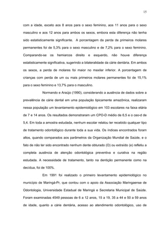 15
com a idade, exceto aos 8 anos para o sexo feminino, aos 11 anos para o sexo
masculino e aos 12 anos para ambos os sexos, embora esta diferença não tenha
sido estatisticamente significante. A porcentagem da perda de primeiros molares
permanentes foi de 5,3% para o sexo masculino e de 7,2% para o sexo feminino.
Comparando-se os hemiarcos direito e esquerdo, não houve diferença
estatisticamente significativa, sugerindo a bilateralidade da cárie dentária. Em ambos
os sexos, a perda de molares foi maior no maxilar inferior. A porcentagem de
crianças com perda de um ou mais primeiros molares permanentes foi de 15,1%
para o sexo feminino e 13,7% para o masculino.
Normando e Araújo (1990), considerando a ausência de dados sobre a
prevalência de cárie dental em uma população tipicamente amazônica, realizaram
nessa população um levantamento epidemiológico em 103 escolares na faixa etária
de 7 e 14 anos. Os resultados demonstraram um CPO-D médio de 6,5 e o ceo-d de
5,4. Em toda a amostra estudada, nenhum escolar relatou ter recebido qualquer tipo
de tratamento odontológico durante toda a sua vida. Os índices encontrados foram
altos, quando comparados aos parâmetros da Organização Mundial de Saúde, e o
fato de não ter sido encontrado nenhum dente obturado (O) ou extraído (e) refletiu a
completa ausência de atenção odontológica preventiva e curativa na região
estudada. A necessidade de tratamento, tanto na dentição permanente como na
decídua, foi de 100%.
Em 1991 foi realizado o primeiro levantamento epidemiológico no
município de Maringá-Pr, que contou com o apoio da Associação Maringaense de
Odontologia, Universidade Estadual de Maringá e Secretaria Municipal de Saúde.
Foram examinadas 4549 pessoas de 6 a 12 anos, 15 a 19, 35 a 44 e 50 a 59 anos
de idade, quanto a cárie dentária, acesso ao atendimento odontológico, uso de
 