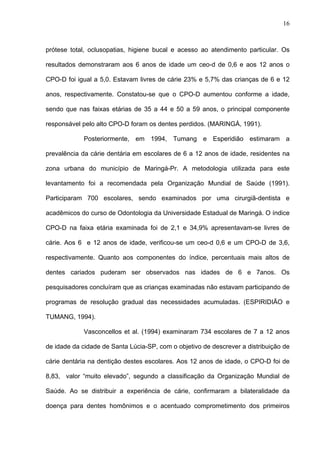16
prótese total, oclusopatias, higiene bucal e acesso ao atendimento particular. Os
resultados demonstraram aos 6 anos de idade um ceo-d de 0,6 e aos 12 anos o
CPO-D foi igual a 5,0. Estavam livres de cárie 23% e 5,7% das crianças de 6 e 12
anos, respectivamente. Constatou-se que o CPO-D aumentou conforme a idade,
sendo que nas faixas etárias de 35 a 44 e 50 a 59 anos, o principal componente
responsável pelo alto CPO-D foram os dentes perdidos. (MARINGÁ, 1991).
Posteriormente, em 1994, Tumang e Esperidião estimaram a
prevalência da cárie dentária em escolares de 6 a 12 anos de idade, residentes na
zona urbana do município de Maringá-Pr. A metodologia utilizada para este
levantamento foi a recomendada pela Organização Mundial de Saúde (1991).
Participaram 700 escolares, sendo examinados por uma cirurgiã-dentista e
acadêmicos do curso de Odontologia da Universidade Estadual de Maringá. O índice
CPO-D na faixa etária examinada foi de 2,1 e 34,9% apresentavam-se livres de
cárie. Aos 6 e 12 anos de idade, verificou-se um ceo-d 0,6 e um CPO-D de 3,6,
respectivamente. Quanto aos componentes do índice, percentuais mais altos de
dentes cariados puderam ser observados nas idades de 6 e 7anos. Os
pesquisadores concluíram que as crianças examinadas não estavam participando de
programas de resolução gradual das necessidades acumuladas. (ESPIRIDIÃO e
TUMANG, 1994).
Vasconcellos et al. (1994) examinaram 734 escolares de 7 a 12 anos
de idade da cidade de Santa Lúcia-SP, com o objetivo de descrever a distribuição de
cárie dentária na dentição destes escolares. Aos 12 anos de idade, o CPO-D foi de
8,83, valor “muito elevado”, segundo a classificação da Organização Mundial de
Saúde. Ao se distribuir a experiência de cárie, confirmaram a bilateralidade da
doença para dentes homônimos e o acentuado comprometimento dos primeiros
 