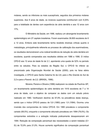 17
molares, sendo os inferiores os mais susceptíveis, seguidos dos primeiros molares
superiores. Aos 9 anos de idade, os incisivos superiores contribuíram com 9,35%
para a totalidade de dentes com experiência de cárie dentária e aos 12 anos com
17%.
O Ministério da Saúde, em 1996, realizou um abrangente levantamento
epidemiológico em 27 capitais brasileiras. Foram examinados 38.800 escolares de 6
a 12 anos. Embora este levantamento tenha recebido diversas críticas quanto à
metodologia, principalmente referente ao processo de calibração dos examinadores,
os resultados demonstraram uma notável tendência de redução de cárie dentária em
escolares, quando comparados aos resultados obtidos em 1986 e 1996. O índice
CPO-D aos 12 anos de idade foi de 3,1, apontando uma queda de 52% no período
entre os estudos. Para os estados da Região Sul, o CPO-D foi inferior ao
preconizado pela Organização Mundial de Saúde (2000), pois na faixa etária
investigada, o CPO-D para Santa Catarina foi de 2,8, para o Rio Grande do Sul de
2,2 e para o Paraná de 2,2. (BRASIL, 1996).
Moreira; Pereira e Oliveira (1996) realizaram na cidade de Paulínia–SP,
um levantamento epidemiológico de cárie dentária em 1416 escolares de 7 a 14
anos de idade, com o objetivo de comparar os dados com um estudo prévio
realizado em 1980. Verificaram declínio de 67,8% na prevalência desta doença,
sendo que o índice CPO-D passou de 5,9 (1980) para 1,9 (1994). Ocorreu uma
inversão dos componentes do índice CPO-D. Em 1980 prevalecia o componente
cariado (69,5%), enquanto o componente obturado prevaleceu em 1994 (79,0%). Os
componentes extraídos e a extração indicada praticamente desapareceram em
1994. Redução da composição percentual das necessidades a serem tratadas (C+
Ei) de 72,9% para 21,0%. Houve aumento significativo da composição porcentual
 