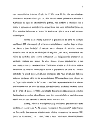 18
das necessidades tratadas (E+O) de 27,1% para 79,0%. Os pesquisadores
atribuíram a substancial redução de cárie dentária nesse período não somente à
fluoretação da água de abastecimento público, mas também à educação para a
saúde e aplicação de procedimentos preventivos, tais como aplicações tópicas de
flúor, selantes de fissuras, ao ensino de técnicas de higiene bucal e ao tratamento
odontológico.
Tomita et al. (1996) avaliaram a prevalência de cárie na dentição
decídua de 699 crianças entre 0 e 6 anos, matriculadas em creches dos municípios
de Bauru e São Paulo-SP. O primeiro grupo (Bauru) não recebia cuidados
sistematizados de saúde na instituição e o segundo (São Paulo) apresentava uma
rotina de cuidados como norma institucional. As pesquisadoras analisaram as
variáveis relativas aos modos de viver desses grupos populacionais e sua
associação com a ocorrência de cárie. Verificaram também a influência da idade e
freqüência de consulta odontológica sobre a prevalência de cárie na amostra
estudada. Na faixa 5-6 anos, 23,3% das crianças de São Paulo e 9,3% das de Bauru
estavam isentas de cárie, contra a expectativa de 50% prevista na meta número um
da Organização Mundial da Saúde para o ano 2000. A prevalência de cárie foi mais
elevada em Bauru em todas as idades, com significância estatística nas faixa etárias
de 3-4 anos e 5-6 anos (p<0,05). A avaliação das variáveis sociais sugere a idade e
freqüência de consultas odontológicas como fatores com influência estatisticamente
significante sobre a prevalência de cárie na amostra estudada.
Basting, Pereira e Meneghim (1997) avaliaram a prevalência de cárie
dentária em escolares de 7 a 12 anos do município de Piracicaba-SP, após 25 anos
de fluoretação das águas de abastecimento público, comparando os anos de 1971
(início de fluoretação), 1977, 1980, 1992 e 1996. Verificaram, desde o primeiro
 
