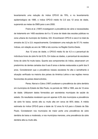 19
levantamento uma redução do índice CPO-D de 79%, e no levantamento
epidemiológico de 1996, o índice CPO-D médio foi 2,0 aos 12 anos de idade,
superando as metas da OMS para o ano 2000.
Freire et al. (1997) investigaram a prevalência de cárie e necessidades
de tratamento em 1400 escolares de 6 a 12 anos de idade das escolas públicas na
zona urbana do município de Goiânia, GO. Encontraram CPO-D e ceo-d no total da
amostra de 2,2 e 2,9, respectivamente. Constataram uma redução de 57,1% nestes
índices, em relação ao ano de 1986 e isto ocorreu na Região Centro-Oeste.
Aos 12 anos de idade, o CPO-D médio foi de 4,5 e o percentual de
indivíduos livres de cárie foi de 8,5%. Em todas as idades, o percentual de escolares
livres de cárie foi muito baixo. Quanto aos componentes do índice, observaram um
predomínio de dentes cariados dos 6 aos 8 anos e dentes restaurados a partir dos 9
anos. Consideraram que a prevalência nesses escolares foi alta e semelhante à
situação verificada na maioria dos países da América Latina e nas regiões menos
favorecidas de países desenvolvidos.
Peres; Narvai e Calvo (1997) avaliaram a prevalência de cárie dentária
em municípios do Estado de São Paulo, no período de 1990 a 1995, aos de 12 anos
de idade. Utilizaram dados fornecidos por secretarias municipais de saúde do
estado. Os resultados revelaram que em apenas 4,0% dos municípios a prevalência
de cárie foi baixa, sendo alta ou muito alta em cerca de 80% deles. A média
estimada do índice CPO-D para a idade de 12 anos foi 4,8 para o Estado de São
Paulo. Constataram nos municípios de maior porte uma prevalência de cárie
dentária de baixa a moderada, e nos municípios menores, uma prevalência da cárie
dentária alta ou muito alta.
 