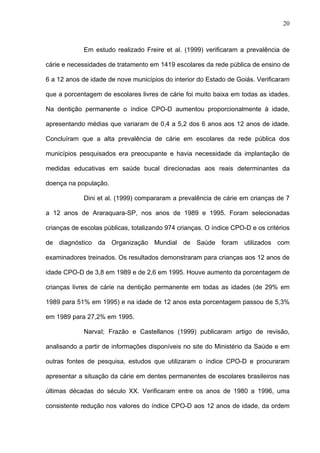 20
Em estudo realizado Freire et al. (1999) verificaram a prevalência de
cárie e necessidades de tratamento em 1419 escolares da rede pública de ensino de
6 a 12 anos de idade de nove municípios do interior do Estado de Goiás. Verificaram
que a porcentagem de escolares livres de cárie foi muito baixa em todas as idades.
Na dentição permanente o índice CPO-D aumentou proporcionalmente à idade,
apresentando médias que variaram de 0,4 a 5,2 dos 6 anos aos 12 anos de idade.
Concluíram que a alta prevalência de cárie em escolares da rede pública dos
municípios pesquisados era preocupante e havia necessidade da implantação de
medidas educativas em saúde bucal direcionadas aos reais determinantes da
doença na população.
Dini et al. (1999) compararam a prevalência de cárie em crianças de 7
a 12 anos de Araraquara-SP, nos anos de 1989 e 1995. Foram selecionadas
crianças de escolas públicas, totalizando 974 crianças. O índice CPO-D e os critérios
de diagnóstico da Organização Mundial de Saúde foram utilizados com
examinadores treinados. Os resultados demonstraram para crianças aos 12 anos de
idade CPO-D de 3,8 em 1989 e de 2,6 em 1995. Houve aumento da porcentagem de
crianças livres de cárie na dentição permanente em todas as idades (de 29% em
1989 para 51% em 1995) e na idade de 12 anos esta porcentagem passou de 5,3%
em 1989 para 27,2% em 1995.
NarvaI; Frazão e Castellanos (1999) publicaram artigo de revisão,
analisando a partir de informações disponíveis no site do Ministério da Saúde e em
outras fontes de pesquisa, estudos que utilizaram o índice CPO-D e procuraram
apresentar a situação da cárie em dentes permanentes de escolares brasileiros nas
últimas décadas do século XX. Verificaram entre os anos de 1980 a 1996, uma
consistente redução nos valores do índice CPO-D aos 12 anos de idade, da ordem
 