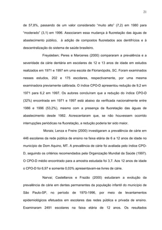 21
de 57,8%, passando de um valor considerado “muito alto” (7,2) em 1980 para
“moderado” (3,1) em 1996. Associaram essa mudança à fluoretação das águas de
abastecimento público, à adição de compostos fluoretados aos dentifrícios e à
descentralização do sistema de saúde brasileiro.
Freysleben; Peres e Marcenes (2000) compararam a prevalência e a
severidade da cárie dentária em escolares de 12 e 13 anos de idade em estudos
realizados em 1971 e 1997 em uma escola de Florianópolis, SC. Foram examinados
nesses estudos, 202 e 175 escolares, respectivamente, por uma mesma
examinadora previamente calibrada. O índice CPO-D apresentou redução de 9,2 em
1971 para 6,2 em 1997. Os autores concluíram que a redução do índice CPO-D
(32%) encontrada em 1971 e 1997 está abaixo da verificada nacionalmente entre
1986 e 1996 (53,2%), mesmo com a presença da fluoretação das águas de
abastecimento desde 1982. Acrescentaram que, se não houvessem ocorrido
interrupções periódicas na fluoretação, a redução poderia ter sido maior.
Morais; Lenza e Freire (2000) investigaram a prevalência de cárie em
446 escolares da rede pública de ensino na faixa etária de 6 a 12 anos de idade no
município de Dom Aquino, MT. A prevalência de cárie foi avaliada pelo índice CPO-
D, seguindo os critérios recomendados pela Organização Mundial da Saúde (1997).
O CPO-D médio encontrado para a amostra estudada foi 3,7. Aos 12 anos de idade
o CPO-D foi 6,97 e somente 0,03% apresentavam-se livres de cárie.
Narvai; Castellanos e Frazão (2000) estudaram a evolução da
prevalência de cárie em dentes permanentes da população infantil do município de
São Paulo-SP, no período de 1970-1996, por meio de levantamentos
epidemiológicos efetuados em escolares das redes pública e privada de ensino.
Examinaram 2491 escolares na faixa etária de 12 anos. Os resultados
 