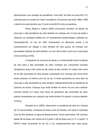 22
demonstraram uma situação de prevalência “muito alta” de cárie nos anos 60 e 70,
evoluindo para um quadro de “baixa” prevalência. Concluíram que entre 1986 e 1996
o declínio de cárie dentária aos 12 anos foi de 68,2% entre os escolares.
Peres; Bastos e Latorre (2000) procuraram conhecer os fatores de
risco para a alta prevalência de cárie dentária em crianças aos 12 anos de idade e
utilizaram os resultados obtidos em um levantamento epidemiológico realizado em
Florianópolis-SC, no ano de 1995. Compararam as diferenças sociais e de
comportamento em relação à cárie dentária em dois grupos de crianças com
severidades distintas de cárie dentária: um com alto (n=50) e outro com muito baixo
nível da doença (n=50).
A freqüência de consumo de doces e a renda familiar foram os fatores
de risco para a alta severidade de cárie. Crianças que consumiram produtos
cariogênicos duas a três vezes ao dia, todos os dias, tiveram 4,4 vezes mais riscos
de ter alta severidade de cárie quando comparadas com crianças que consumiram
esses produtos no máximo uma vez ao dia. A renda apresentou-se como fator de
risco para a alta severidade de cárie dentária, independentemente da freqüência de
consumo de doces. Crianças cuja renda familiar foi menor do que cinco salários-
mínimos tiveram 4,2 vezes mais riscos de apresentar alta severidade de cárie,
quando comparadas com crianças cuja renda familiar foi superior a quinze salários-
mínimos.
Sampaio et al. (2000), observaram a prevalência de cárie em crianças
de 12 anos de idade, moradoras de áreas rurais da Paraíba, com baixo e moderado
nível de flúor presente na água de abastecimento. Foram examinadas 194 crianças,
destas 96 de áreas com menos de 0,2 ppmF e 98 de áreas com 0,7 a 1,0 ppmF. O
CPO-D médio encontrado foi de 3,9 e 2,5, respectivamente para cada grupo,
 