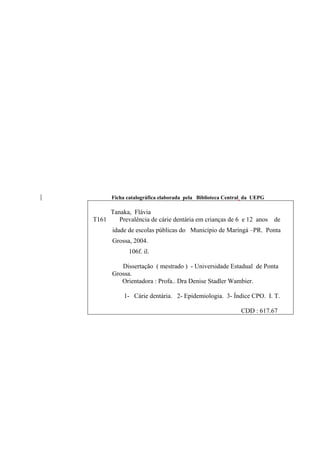 Ficha catalográfica elaborada pela Biblioteca Central da UEPG
Tanaka, Flávia
T161 Prevalência de cárie dentária em crianças de 6 e 12 anos de
idade de escolas públicas do Município de Maringá –PR. Ponta
Grossa, 2004.
106f. il.
Dissertação ( mestrado ) - Universidade Estadual de Ponta
Grossa.
Orientadora : Profa.. Dra Denise Stadler Wambier.
1- Cárie dentária. 2- Epidemiologia. 3- Índice CPO. I. T.
CDD : 617.67
 