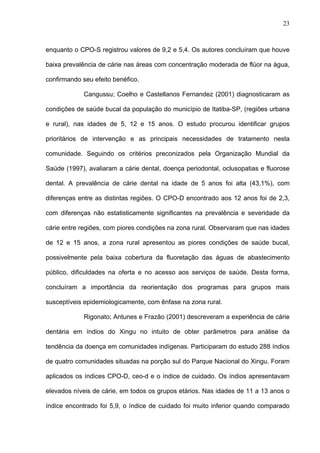 23
enquanto o CPO-S registrou valores de 9,2 e 5,4. Os autores concluíram que houve
baixa prevalência de cárie nas áreas com concentração moderada de flúor na água,
confirmando seu efeito benéfico.
Cangussu; Coelho e Castellanos Fernandez (2001) diagnosticaram as
condições de saúde bucal da população do município de Itatiba-SP, (regiões urbana
e rural), nas idades de 5, 12 e 15 anos. O estudo procurou identificar grupos
prioritários de intervenção e as principais necessidades de tratamento nesta
comunidade. Seguindo os critérios preconizados pela Organização Mundial da
Saúde (1997), avaliaram a cárie dental, doença periodontal, oclusopatias e fluorose
dental. A prevalência de cárie dental na idade de 5 anos foi alta (43,1%), com
diferenças entre as distintas regiões. O CPO-D encontrado aos 12 anos foi de 2,3,
com diferenças não estatisticamente significantes na prevalência e severidade da
cárie entre regiões, com piores condições na zona rural. Observaram que nas idades
de 12 e 15 anos, a zona rural apresentou as piores condições de saúde bucal,
possivelmente pela baixa cobertura da fluoretação das águas de abastecimento
público, dificuldades na oferta e no acesso aos serviços de saúde. Desta forma,
concluíram a importância da reorientação dos programas para grupos mais
susceptíveis epidemiologicamente, com ênfase na zona rural.
Rigonato; Antunes e Frazão (2001) descreveram a experiência de cárie
dentária em índios do Xingu no intuito de obter parâmetros para análise da
tendência da doença em comunidades indígenas. Participaram do estudo 288 índios
de quatro comunidades situadas na porção sul do Parque Nacional do Xingu. Foram
aplicados os índices CPO-D, ceo-d e o índice de cuidado. Os índios apresentavam
elevados níveis de cárie, em todos os grupos etários. Nas idades de 11 a 13 anos o
índice encontrado foi 5,9, o índice de cuidado foi muito inferior quando comparado
 