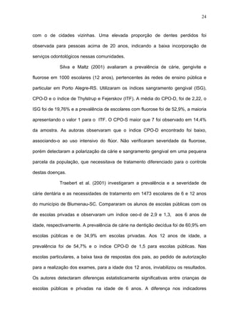 24
com o de cidades vizinhas. Uma elevada proporção de dentes perdidos foi
observada para pessoas acima de 20 anos, indicando a baixa incorporação de
serviços odontológicos nessas comunidades.
Silva e Maltz (2001) avaliaram a prevalência de cárie, gengivite e
fluorose em 1000 escolares (12 anos), pertencentes às redes de ensino pública e
particular em Porto Alegre-RS. Utilizaram os índices sangramento gengival (ISG),
CPO-D e o índice de Thylstrup e Fejerskov (ITF). A média do CPO-D, foi de 2,22, o
ISG foi de 19,76% e a prevalência de escolares com fluorose foi de 52,9%, a maioria
apresentando o valor 1 para o ITF. O CPO-S maior que 7 foi observado em 14,4%
da amostra. As autoras observaram que o índice CPO-D encontrado foi baixo,
associando-o ao uso intensivo do flúor. Não verificaram severidade da fluorose,
porém detectaram a polarização da cárie e sangramento gengival em uma pequena
parcela da população, que necessitava de tratamento diferenciado para o controle
destas doenças.
Traebert et al. (2001) investigaram a prevalência e a severidade de
cárie dentária e as necessidades de tratamento em 1473 escolares de 6 e 12 anos
do município de Blumenau-SC. Compararam os alunos de escolas públicas com os
de escolas privadas e observaram um índice ceo-d de 2,9 e 1,3, aos 6 anos de
idade, respectivamente. A prevalência de cárie na dentição decídua foi de 60,9% em
escolas públicas e de 34,9% em escolas privadas. Aos 12 anos de idade, a
prevalência foi de 54,7% e o índice CPO-D de 1,5 para escolas públicas. Nas
escolas particulares, a baixa taxa de respostas dos pais, ao pedido de autorização
para a realização dos exames, para a idade dos 12 anos, inviabilizou os resultados.
Os autores detectaram diferenças estatisticamente significativas entre crianças de
escolas públicas e privadas na idade de 6 anos. A diferença nos indicadores
 