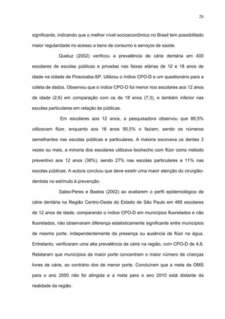 26
significante, indicando que o melhor nível socioeconômico no Brasil tem possibilitado
maior regularidade no acesso a bens de consumo e serviços de saúde.
Queluz (2002) verificou a prevalência de cárie dentária em 400
escolares de escolas públicas e privadas nas faixas etárias de 12 e 18 anos de
idade na cidade de Piracicaba-SP. Utilizou o índice CPO-D e um questionário para a
coleta de dados. Observou que o índice CPO-D foi menor nos escolares aos 12 anos
de idade (2,6) em comparação com os de 18 anos (7,3), e também inferior nas
escolas particulares em relação às públicas.
Em escolares aos 12 anos, a pesquisadora observou que 88,5%
utilizavam flúor, enquanto aos 18 anos 90,5% o faziam, sendo os números
semelhantes nas escolas públicas e particulares. A maioria escovava os dentes 3
vezes ou mais, a minoria dos escolares utilizava bochecho com flúor como método
preventivo aos 12 anos (38%), sendo 27% nas escolas particulares e 11% nas
escolas públicas. A autora concluiu que deve existir uma maior atenção do cirurgião-
dentista no estímulo à prevenção.
Sales-Peres e Bastos (2002) ao avaliarem o perfil epidemiológico de
cárie dentária na Região Centro-Oeste do Estado de São Paulo em 485 escolares
de 12 anos de idade, comparando o índice CPO-D em municípios fluoretados e não
fluoretados, não observaram diferença estatisticamente significante entre municípios
de mesmo porte, independentemente da presença ou ausência de flúor na água.
Entretanto, verificaram uma alta prevalência de cárie na região, com CPO-D de 4,8.
Relataram que municípios de maior porte concentram o maior número de crianças
livres de cárie, ao contrário dos de menor porte. Concluíram que a meta da OMS
para o ano 2000 não foi atingida e a meta para o ano 2010 está distante da
realidade da região.
 