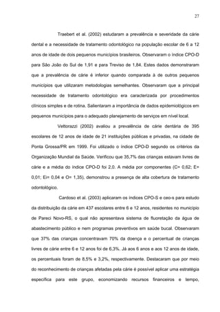 27
Traebert et al. (2002) estudaram a prevalência e severidade da cárie
dental e a necessidade de tratamento odontológico na população escolar de 6 a 12
anos de idade de dois pequenos municípios brasileiros. Observaram o índice CPO-D
para São João do Sul de 1,91 e para Treviso de 1,84. Estes dados demonstraram
que a prevalência de cárie é inferior quando comparada à de outros pequenos
municípios que utilizaram metodologias semelhantes. Observaram que a principal
necessidade de tratamento odontológico era caracterizada por procedimentos
clínicos simples e de rotina. Salientaram a importância de dados epidemiológicos em
pequenos municípios para o adequado planejamento de serviços em nível local.
Vettorazzi (2002) avaliou a prevalência de cárie dentária de 395
escolares de 12 anos de idade de 21 instituições públicas e privadas, na cidade de
Ponta Grossa/PR em 1999. Foi utilizado o índice CPO-D segundo os critérios da
Organização Mundial da Saúde. Verificou que 35,7% das crianças estavam livres de
cárie e a média do índice CPO-D foi 2,0. A média por componentes (C= 0,62; E=
0,01; Ei= 0,04 e O= 1,35), demonstrou a presença de alta cobertura de tratamento
odontológico.
Cardoso et al. (2003) aplicaram os índices CPO-S e ceo-s para estudo
da distribuição da cárie em 437 escolares entre 6 e 12 anos, residentes no município
de Pareci Novo-RS, o qual não apresentava sistema de fluoretação da água de
abastecimento público e nem programas preventivos em saúde bucal. Observaram
que 37% das crianças concentravam 70% da doença e o percentual de crianças
livres de cárie entre 6 e 12 anos foi de 6,3%. Já aos 6 anos e aos 12 anos de idade,
os percentuais foram de 8,5% e 3,2%, respectivamente. Destacaram que por meio
do reconhecimento de crianças afetadas pela cárie é possível aplicar uma estratégia
específica para este grupo, economizando recursos financeiros e tempo,
 