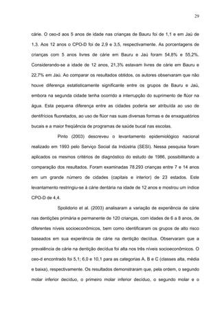 29
cárie. O ceo-d aos 5 anos de idade nas crianças de Bauru foi de 1,1 e em Jaú de
1,3. Aos 12 anos o CPO-D foi de 2,9 e 3,5, respectivamente. As porcentagens de
crianças com 5 anos livres de cárie em Bauru e Jaú foram 54,8% e 55,2%.
Considerando-se a idade de 12 anos, 21,3% estavam livres de cárie em Bauru e
22,7% em Jaú. Ao comparar os resultados obtidos, os autores observaram que não
houve diferença estatisticamente significante entre os grupos de Bauru e Jaú,
embora na segunda cidade tenha ocorrido a interrupção do suprimento de flúor na
água. Esta pequena diferença entre as cidades poderia ser atribuída ao uso de
dentifrícios fluoretados, ao uso de flúor nas suas diversas formas e de enxaguatórios
bucais e a maior freqüência de programas de saúde bucal nas escolas.
Pinto (2003) descreveu o levantamento epidemiológico nacional
realizado em 1993 pelo Serviço Social da Indústria (SESI). Nessa pesquisa foram
aplicados os mesmos critérios de diagnóstico do estudo de 1986, possibilitando a
comparação dos resultados. Foram examinadas 78.293 crianças entre 7 e 14 anos
em um grande número de cidades (capitais e interior) de 23 estados. Este
levantamento restringiu-se à cárie dentária na idade de 12 anos e mostrou um índice
CPO-D de 4,4.
Spolidorio et al. (2003) analisaram a variação de experiência de cárie
nas dentições primária e permanente de 120 crianças, com idades de 6 a 8 anos, de
diferentes níveis socioeconômicos, bem como identificaram os grupos de alto risco
baseados em sua experiência de cárie na dentição decídua. Observaram que a
prevalência de cárie na dentição decídua foi alta nos três níveis socioeconômicos. O
ceo-d encontrado foi 5,1; 6,0 e 10,1 para as categorias A, B e C (classes alta, média
e baixa), respectivamente. Os resultados demonstraram que, pela ordem, o segundo
molar inferior decíduo, o primeiro molar inferior decíduo, o segundo molar e o
 