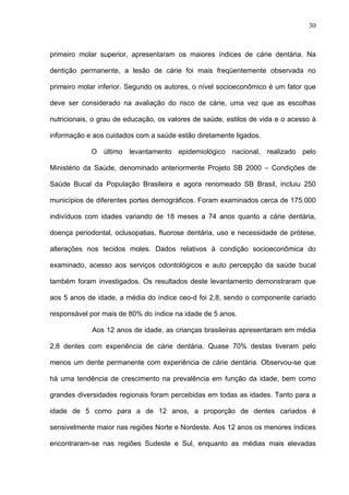 30
primeiro molar superior, apresentaram os maiores índices de cárie dentária. Na
dentição permanente, a lesão de cárie foi mais freqüentemente observada no
primeiro molar inferior. Segundo os autores, o nível socioeconômico é um fator que
deve ser considerado na avaliação do risco de cárie, uma vez que as escolhas
nutricionais, o grau de educação, os valores de saúde, estilos de vida e o acesso à
informação e aos cuidados com a saúde estão diretamente ligados.
O último levantamento epidemiológico nacional, realizado pelo
Ministério da Saúde, denominado anteriormente Projeto SB 2000 – Condições de
Saúde Bucal da População Brasileira e agora renomeado SB Brasil, incluiu 250
municípios de diferentes portes demográficos. Foram examinados cerca de 175.000
indivíduos com idades variando de 18 meses a 74 anos quanto a cárie dentária,
doença periodontal, oclusopatias, fluorose dentária, uso e necessidade de prótese,
alterações nos tecidos moles. Dados relativos à condição socioeconômica do
examinado, acesso aos serviços odontológicos e auto percepção da saúde bucal
também foram investigados. Os resultados deste levantamento demonstraram que
aos 5 anos de idade, a média do índice ceo-d foi 2,8, sendo o componente cariado
responsável por mais de 80% do índice na idade de 5 anos.
Aos 12 anos de idade, as crianças brasileiras apresentaram em média
2,8 dentes com experiência de cárie dentária. Quase 70% destas tiveram pelo
menos um dente permanente com experiência de cárie dentária. Observou-se que
há uma tendência de crescimento na prevalência em função da idade, bem como
grandes diversidades regionais foram percebidas em todas as idades. Tanto para a
idade de 5 como para a de 12 anos, a proporção de dentes cariados é
sensivelmente maior nas regiões Norte e Nordeste. Aos 12 anos os menores índices
encontraram-se nas regiões Sudeste e Sul, enquanto as médias mais elevadas
 