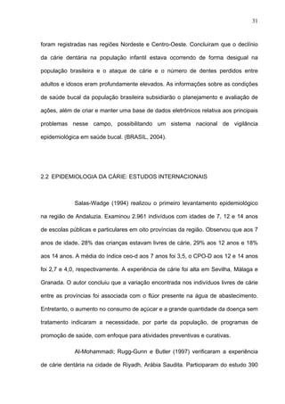 31
foram registradas nas regiões Nordeste e Centro-Oeste. Concluiram que o declínio
da cárie dentária na população infantil estava ocorrendo de forma desigual na
população brasileira e o ataque de cárie e o número de dentes perdidos entre
adultos e idosos eram profundamente elevados. As informações sobre as condições
de saúde bucal da população brasileira subsidiarão o planejamento e avaliação de
ações, além de criar e manter uma base de dados eletrônicos relativa aos principais
problemas nesse campo, possibilitando um sistema nacional de vigilância
epidemiológica em saúde bucal. (BRASIL, 2004).
2.2 EPIDEMIOLOGIA DA CÁRIE: ESTUDOS INTERNACIONAIS
Salas-Wadge (1994) realizou o primeiro levantamento epidemiológico
na região de Andaluzia. Examinou 2.961 indivíduos com idades de 7, 12 e 14 anos
de escolas públicas e particulares em oito províncias da região. Observou que aos 7
anos de idade, 28% das crianças estavam livres de cárie, 29% aos 12 anos e 18%
aos 14 anos. A média do índice ceo-d aos 7 anos foi 3,5, o CPO-D aos 12 e 14 anos
foi 2,7 e 4,0, respectivamente. A experiência de cárie foi alta em Sevilha, Málaga e
Granada. O autor concluiu que a variação encontrada nos indivíduos livres de cárie
entre as províncias foi associada com o flúor presente na água de abastecimento.
Entretanto, o aumento no consumo de açúcar e a grande quantidade da doença sem
tratamento indicaram a necessidade, por parte da população, de programas de
promoção de saúde, com enfoque para atividades preventivas e curativas.
Al-Mohammadi; Rugg-Gunn e Butler (1997) verificaram a experiência
de cárie dentária na cidade de Riyadh, Arábia Saudita. Participaram do estudo 390
 