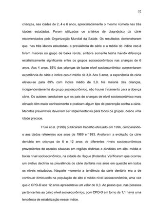 32
crianças, nas idades de 2, 4 e 6 anos, aproximadamente o mesmo número nas três
idades estudadas. Foram utilizados os critérios de diagnóstico da cárie
recomendados pela Organização Mundial da Saúde. Os resultados demonstraram
que, nas três idades estudadas, a prevalência de cárie e a média do índice ceo-d
foram maiores no grupo de baixa renda, embora somente tenha havido diferença
estatisticamente significante entre os grupos socioeconômicos nas crianças de 6
anos. Aos 4 anos, 55% das crianças de baixo nível socioeconômico apresentaram
experiência de cárie e índice ceo-d médio de 3,0. Aos 6 anos, a experiência de cárie
elevou-se para 89% com índice médio de 5,0. Na maioria das crianças,
independentemente do grupo socioeconômico, não houve tratamento para a doença
cárie. Os autores concluíram que os pais de crianças de nível socioeconômico mais
elevado têm maior conhecimento e praticam algum tipo de prevenção contra a cárie.
Medidas preventivas deveriam ser implementadas para todos os grupos, desde uma
idade precoce.
Truin et al. (1998) publicaram trabalho efetuado em 1996, comparando-
o aos dados referentes aos anos de 1989 e 1993. Avaliaram a evolução da cárie
dentária em crianças de 6 e 12 anos de diferentes níveis socioeconômicos
provenientes de escolas situadas em regiões distintas e divididas em alto, médio e
baixo nível socioeconômico, na cidade de Hague (Holanda). Verificaram que ocorreu
um efetivo declínio na prevalência de cárie dentária nos anos em questão em todos
os níveis estudados. Naquele momento a tendência da cárie dentária era a de
continuar diminuindo na população de alto e médio nível socioeconômico, uma vez
que o CPO-D aos 12 anos apresentava um valor de 0,3. Ao passo que, nas pessoas
pertencentes ao baixo nível socioeconômico, com CPO-D em torno de 1,1 havia uma
tendência de estabilização nesse índice.
 