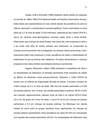 33
Vargas; Crall e Schneider (1998) avaliaram dados obtidos em pesquisa
no período de 1988 a 1994 (Third National Health and Nutrition Examination Survey).
Estes dados são representativos do mais recente estudo de prevalência de cárie na
infância associado a características sociodemográficas. Foram examinados na faixa
etária de 2 a 18 anos de idade 10.332 indivíduos, utilizando-se dos índices CPO-D e
ceo-d. As variáveis sócio-demográficas incluíram: idade, etnia e renda familiar.
Observaram que crianças de renda familiar mais baixa são mais propensas à cárie e
a ter níveis mais altos de dentes cariados sem tratamento, se comparadas às
crianças economicamente mais privilegiadas. As crianças méxico-americanas e afro-
americanas estão mais propensas a maior prevalência de cáries e necessidades de
tratamentos do que as brancas não hispânicas. Os dados demonstraram a natureza
progressiva das cáries dentais nas dentições decídua e permanente.
Irigoyen; Maupomé e Mejía (1999) estudaram a experiência de cárie e
as necessidades de tratamento na dentição permanente entre escolares da cidade
do México de diferentes níveis socioeconômicos. Utilizaram o índice CPO-D de
acordo com os critérios da Organização Mundial da Saúde. A amostra consistiu de
4.048 crianças de 6 a 12 anos de idade. 546 eram de escolas particulares e 3.502
de escolas públicas. Aos 12 anos, nas escolas particulares e públicas, 28,6% e 9,5%
das crianças, respectivamente, estavam livres de cárie e os índices CPO-D foram
2,8 e 4,6. No grupo de 6 anos de idade, o ceo-d foi de 0,3 em crianças de escolas
particulares e 0,5 em crianças de escolas públicas. As diferenças nos valores
médios de ceo-d entre os grupos escolares foram significantes. As crianças de
escolas públicas apresentaram maior prevalência de cáries (67,5%) em comparação
com aquelas das escolas particulares (54,5%). As necessidades de tratamento mais
 