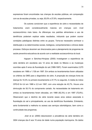 34
expressivas foram encontradas nas crianças de escolas públicas, em comparação
com as de escolas privadas, ou seja, 83,0% e 27,6%, respectivamente.
Os autores concluíram que a experiência de cárie e necessidades de
tratamentos eram consideravelmente maiores em crianças com nível
socioeconômico mais baixo. As diferenças nos padrões alimentares e uso de
dentifrícios poderiam explicar estes resultados, indicando que podem ocorrer
condições patológicas distintas entre os grupos. Torna-se necessário conhecer a
distribuição e os determinantes sociais, biológicos, comportamentais e clínicos deste
processo. Esforços deveriam ser direcionados para o planejamento de programas de
saúde preventivo-educativos de acordo com a realidade socioeconômica do local.
Irigoyen e Sánchez-Hinojosa (2000) investigaram a experiência de
cárie dentária em escolares aos 12 anos de idade no México e as mudanças
ocorridas após 9 anos de fluoretação do sal (1988-1997). Foram examinados 2.275
escolares em 1988 e 1.138 em 1997. Em ambos os levantamentos foram utilizados
os critérios da OMS para o diagnóstico de cárie. A proporção de crianças livres da
doença foi 10,3% no primeiro levantamento e 27,7% no segundo. A média do índice
CPO-D foi 4,4 em 1988 e 2,5 em 1997, com uma redução de 43,7%. Houve uma
diminuição de 50,1% do componente cariado. As necessidades de tratamento em
ambos os levantamentos foram elevadas, em 1988 (82,3%) e em 1997 (72,8%).
Observaram que o declínio da cárie durante esses anos esteve associada à
fluoretação do sal e principalmente, ao uso de dentifrícios fluoretados. Entretanto,
seria fundamental a melhoria no acesso aos serviços odontológicos, bem como a
continuidade dos programas.
Jirari et al. (2000) descreveram a prevalência da cárie dentária em
3004 crianças dos 6 aos 15 anos de idade numa população marroquina. Os dados
 