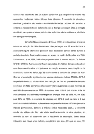 36
cariosas não tratadas foi alta. Os autores concluíram que a experiência de cárie não
apresentou mudanças nestas últimas duas décadas. O aumento de cirurgiões-
dentistas graduados não alterou a quantidade de lesões cariosas não tratadas; e
embora as necessidades de tratamento para a doença cárie sejam altas, a remoção
de cálculo para prevenir bolsas periodontais profundas não tem sido uma prioridade
nos serviços odontológicos.
Carvalho; Nieuwenhuysen e D´Hoore (2001) investigaram as prováveis
causas da redução da cárie dentária em crianças belgas aos 12 anos de idade e
analisaram alguns fatores que poderiam estar associados com as cáries durante o
período de estudo. Foram selecionadas ao acaso, na região de Bruxelas, em 1983,
533 crianças, e em 1988, 496 crianças pertencentes à mesma escola. Os índices
CPO-D, CPO-S e fluorose dental foram registrados. Os hábitos de higiene bucal em
casa foram considerados, principalmente em relação ao uso de pasta, freqüência de
escovação, uso de fio dental, tipo de escova dental e consumo de tabletes de flúor.
Ocorreu uma redução significativa nos valores médios dos índices CPO-D e CPO-S
no período de estudo. Observaram uma redução de 78% na prevalência de cárie,
sendo que em 1983 as meninas alcançaram valores superiores aos dos meninos, ao
contrário do que ocorreu em 1998. A mudança mais notável que ocorreu entre as
duas amostras foi a elevada porcentagem de crianças livres de cárie, 4% em 1983
para 50% em 1998, e o número de crianças com CPO-S igual ou maior a 9 que
diminuiu consideravelmente. Apresentavam experiência de cárie 26% dos primeiros
molares permanentes, contudo, a maioria estava restaurada (22%). O consumo
regular de tabletes de flúor não influiu significantemente na cárie dentária, ao
contrário do que foi observado com a freqüência da escovação. Estes dados
indicaram que houve uma melhora considerável dos anos 80 para os anos 90,
 